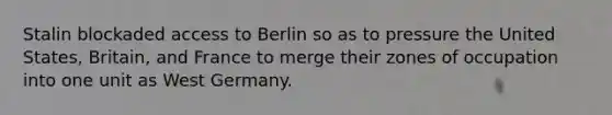 Stalin blockaded access to Berlin so as to pressure the United States, Britain, and France to merge their zones of occupation into one unit as West Germany.