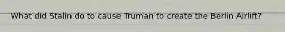 What did Stalin do to cause Truman to create the Berlin Airlift?