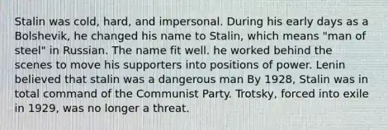 Stalin was cold, hard, and impersonal. During his early days as a Bolshevik, he changed his name to Stalin, which means "man of steel" in Russian. The name fit well. he worked behind the scenes to move his supporters into positions of power. Lenin believed that stalin was a dangerous man By 1928, Stalin was in total command of the Communist Party. Trotsky, forced into exile in 1929, was no longer a threat.