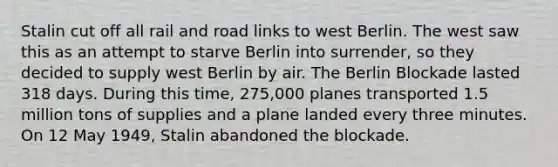 Stalin cut off all rail and road links to west Berlin. The west saw this as an attempt to starve Berlin into surrender, so they decided to supply west Berlin by air. The Berlin Blockade lasted 318 days. During this time, 275,000 planes transported 1.5 million tons of supplies and a plane landed every three minutes. On 12 May 1949, Stalin abandoned the blockade.