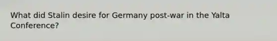 What did Stalin desire for Germany post-war in the Yalta Conference?