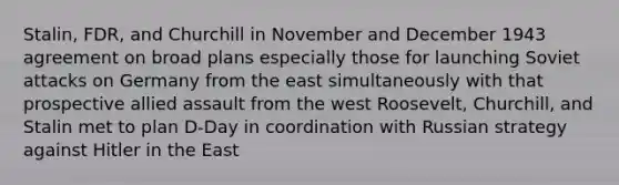 Stalin, FDR, and Churchill in November and December 1943 agreement on broad plans especially those for launching Soviet attacks on Germany from the east simultaneously with that prospective allied assault from the west Roosevelt, Churchill, and Stalin met to plan D-Day in coordination with Russian strategy against Hitler in the East