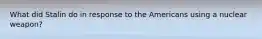 What did Stalin do in response to the Americans using a nuclear weapon?