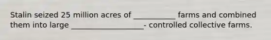 Stalin seized 25 million acres of ___________ farms and combined them into large ___________________- controlled collective farms.