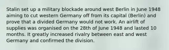 Stalin set up a military blockade around west Berlin in June 1948 aiming to cut western Germany off from its capital (Berlin) and prove that a divided Germany would not work. An airlift of supplies was organised on the 28th of June 1948 and lasted 10 months. It greatly increased rivalry between east and west Germany and confirmed the division.