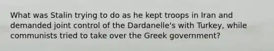 What was Stalin trying to do as he kept troops in Iran and demanded joint control of the Dardanelle's with Turkey, while communists tried to take over the Greek government?