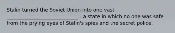 Stalin turned the Soviet Union into one vast _____________________________-- a state in which no one was safe from the prying eyes of Stalin's spies and the secret police.