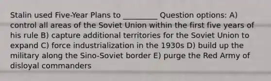 Stalin used Five-Year Plans to _________ Question options: A) control all areas of the Soviet Union within the first five years of his rule B) capture additional territories for the Soviet Union to expand C) force industrialization in the 1930s D) build up the military along the Sino-Soviet border E) purge the Red Army of disloyal commanders