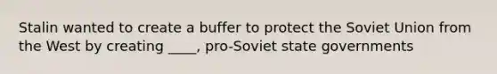 Stalin wanted to create a buffer to protect the Soviet Union from the West by creating ____, pro-Soviet state governments