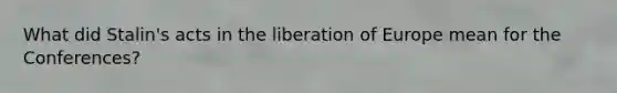 What did Stalin's acts in the liberation of Europe mean for the Conferences?