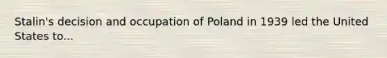 Stalin's decision and occupation of Poland in 1939 led the United States to...