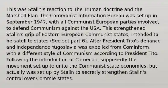 This was Stalin's reaction to The Truman doctrine and the Marshall Plan. the Communist Information Bureau was set up in September 1947, with all Communist European parties involved, to defend Communism against the USA. This strengthened Stalin's grip of Eastern European Communist states, intended to be satellite states (See set part 6). After President Tito's defiance and independence Yugoslavia was expelled from Cominform, with a different style of Communism according to President Tito. Following the introduction of Comecon, supposedly the movement set up to unite the Communist state economies, but actually was set up by Stalin to secretly strengthen Stalin's control over Commie states.