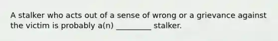 A stalker who acts out of a sense of wrong or a grievance against the victim is probably a(n) _________ stalker.