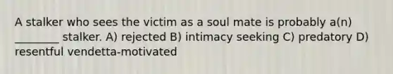 A stalker who sees the victim as a soul mate is probably a(n) ________ stalker. A) rejected B) intimacy seeking C) predatory D) resentful vendetta-motivated