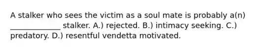 A stalker who sees the victim as a soul mate is probably a(n) _____________ stalker. A.) rejected. B.) intimacy seeking. C.) predatory. D.) resentful vendetta motivated.