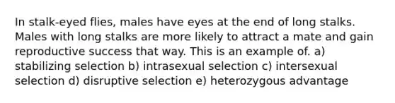 In stalk-eyed flies, males have eyes at the end of long stalks. Males with long stalks are more likely to attract a mate and gain reproductive success that way. This is an example of. a) stabilizing selection b) intrasexual selection c) intersexual selection d) disruptive selection e) heterozygous advantage