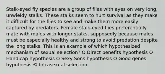Stalk-eyed fly species are a group of flies with eyes on very long, unwieldy stalks. These stalks seem to hurt survival as they make it difficult for the flies to see and make them more easily captured by predators. Female stalk-eyed flies preferentially mate with males with longer stalks, supposedly because males must be especially healthy and strong to avoid predation despite the long stalks. This is an example of which hypothesized mechanism of sexual selection? O Direct benefits hypothesis O Handicap hypothesis O Sexy Sons hypothesis O Good genes hypothesis © Intrasexual selection
