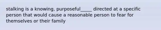 stalking is a knowing, purposeful_____ directed at a specific person that would cause a reasonable person to fear for themselves or their family