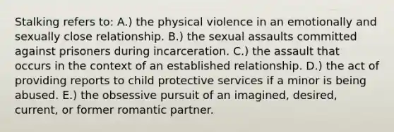 Stalking refers to: A.) the physical violence in an emotionally and sexually close relationship. B.) the sexual assaults committed against prisoners during incarceration. C.) the assault that occurs in the context of an established relationship. D.) the act of providing reports to child protective services if a minor is being abused. E.) the obsessive pursuit of an imagined, desired, current, or former romantic partner.