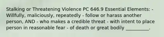 Stalking or Threatening Violence PC 646.9 Essential Elements: - Willfully, maliciously, repeatedly - follow or harass another person, AND - who makes a credible threat - with intent to place person in reasonable fear - of death or great bodily __________.