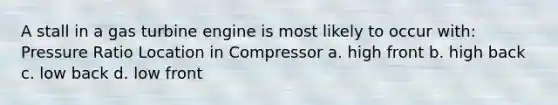 A stall in a gas turbine engine is most likely to occur with: Pressure Ratio Location in Compressor a. high front b. high back c. low back d. low front