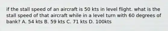 if the stall speed of an aircraft is 50 kts in level flight. what is the stall speed of that aircraft while in a level turn with 60 degrees of bank? A. 54 kts B. 59 kts C. 71 kts D. 100kts