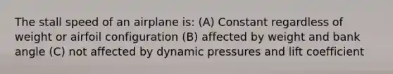 The stall speed of an airplane is: (A) Constant regardless of weight or airfoil configuration (B) affected by weight and bank angle (C) not affected by dynamic pressures and lift coefficient