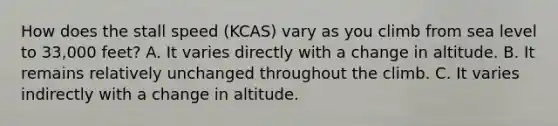 How does the stall speed (KCAS) vary as you climb from sea level to 33,000 feet? A. It varies directly with a change in altitude. B. It remains relatively unchanged throughout the climb. C. It varies indirectly with a change in altitude.