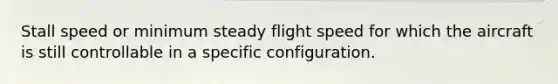 Stall speed or minimum steady flight speed for which the aircraft is still controllable in a specific configuration.