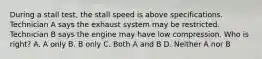 During a stall test, the stall speed is above specifications. Technician A says the exhaust system may be restricted. Technician B says the engine may have low compression. Who is right? A. A only B. B only C. Both A and B D. Neither A nor B