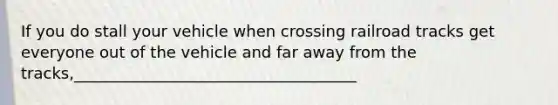 If you do stall your vehicle when crossing railroad tracks get everyone out of the vehicle and far away from the tracks,____________________________________