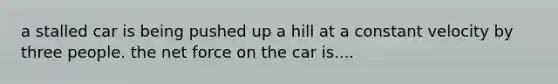 a stalled car is being pushed up a hill at a constant velocity by three people. the net force on the car is....