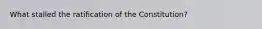 What stalled the ratification of the Constitution?