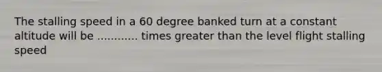 The stalling speed in a 60 degree banked turn at a constant altitude will be ............ times greater than the level flight stalling speed