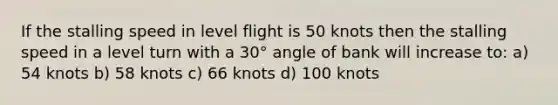 If the stalling speed in level flight is 50 knots then the stalling speed in a level turn with a 30° angle of bank will increase to: a) 54 knots b) 58 knots c) 66 knots d) 100 knots