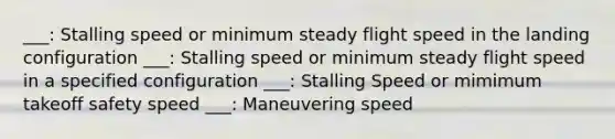 ___: Stalling speed or minimum steady flight speed in the landing configuration ___: Stalling speed or minimum steady flight speed in a specified configuration ___: Stalling Speed or mimimum takeoff safety speed ___: Maneuvering speed