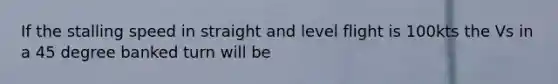 If the stalling speed in straight and level flight is 100kts the Vs in a 45 degree banked turn will be