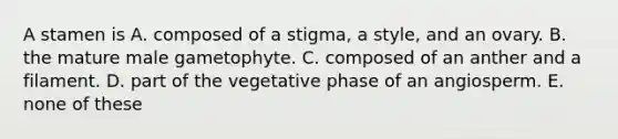 A stamen is A. composed of a stigma, a style, and an ovary. B. the mature male gametophyte. C. composed of an anther and a filament. D. part of the vegetative phase of an angiosperm. E. none of these