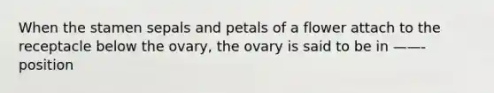 When the stamen sepals and petals of a flower attach to the receptacle below the ovary, the ovary is said to be in ——- position