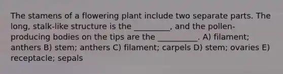 The stamens of a flowering plant include two separate parts. The long, stalk-like structure is the _________, and the pollen-producing bodies on the tips are the __________. A) filament; anthers B) stem; anthers C) filament; carpels D) stem; ovaries E) receptacle; sepals