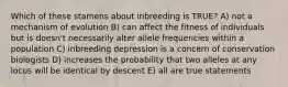 Which of these stamens about inbreeding is TRUE? A) not a mechanism of evolution B) can affect the fitness of individuals but is doesn't necessarily alter allele frequencies within a population C) inbreeding depression is a concern of conservation biologists D) increases the probability that two alleles at any locus will be identical by descent E) all are true statements