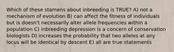 Which of these stamens about inbreeding is TRUE? A) not a mechanism of evolution B) can affect the fitness of individuals but is doesn't necessarily alter allele frequencies within a population C) inbreeding depression is a concern of conservation biologists D) increases the probability that two alleles at any locus will be identical by descent E) all are true statements