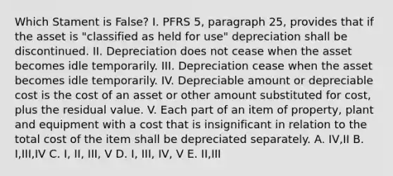 Which Stament is False? I. PFRS 5, paragraph 25, provides that if the asset is "classified as held for use" depreciation shall be discontinued. II. Depreciation does not cease when the asset becomes idle temporarily. III. Depreciation cease when the asset becomes idle temporarily. IV. Depreciable amount or depreciable cost is the cost of an asset or other amount substituted for cost, plus the residual value. V. Each part of an item of property, plant and equipment with a cost that is insignificant in relation to the total cost of the item shall be depreciated separately. A. IV,II B. I,III,IV C. I, II, III, V D. I, III, IV, V E. II,III