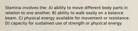 Stamina involves the: A) ability to move different body parts in relation to one another. B) ability to walk easily on a balance beam. C) physical energy available for movement or resistance. D) capacity for sustained use of strength or physical energy.