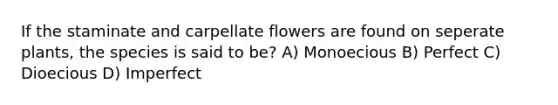 If the staminate and carpellate flowers are found on seperate plants, the species is said to be? A) Monoecious B) Perfect C) Dioecious D) Imperfect