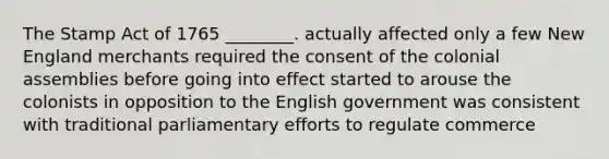 The Stamp Act of 1765 ________. actually affected only a few New England merchants required the consent of the colonial assemblies before going into effect started to arouse the colonists in opposition to the English government was consistent with traditional parliamentary efforts to regulate commerce