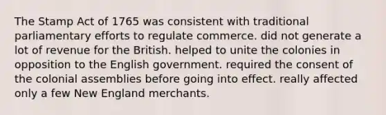 The Stamp Act of 1765 was consistent with traditional parliamentary efforts to regulate commerce. did not generate a lot of revenue for the British. helped to unite the colonies in opposition to the English government. required the consent of the colonial assemblies before going into effect. really affected only a few New England merchants.