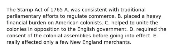 The Stamp Act of 1765 A. was consistent with traditional parliamentary efforts to regulate commerce. B. placed a heavy financial burden on American colonists. C. helped to unite the colonies in opposition to the English government. D. required the consent of the colonial assemblies before going into effect. E. really affected only a few New England merchants.