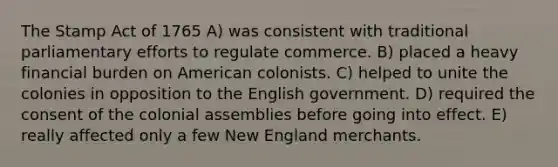 The Stamp Act of 1765 A) was consistent with traditional parliamentary efforts to regulate commerce. B) placed a heavy financial burden on American colonists. C) helped to unite the colonies in opposition to the English government. D) required the consent of the colonial assemblies before going into effect. E) really affected only a few New England merchants.