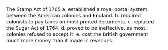 The Stamp Act of 1765 a. established a royal postal system between the American colonies and England. b. required colonists to pay taxes on most printed documents. c. replaced the Sugar Act of 1764. d. proved to be ineffective, as most colonies refused to accept it. e. cost the British government much more money than it made in revenues.